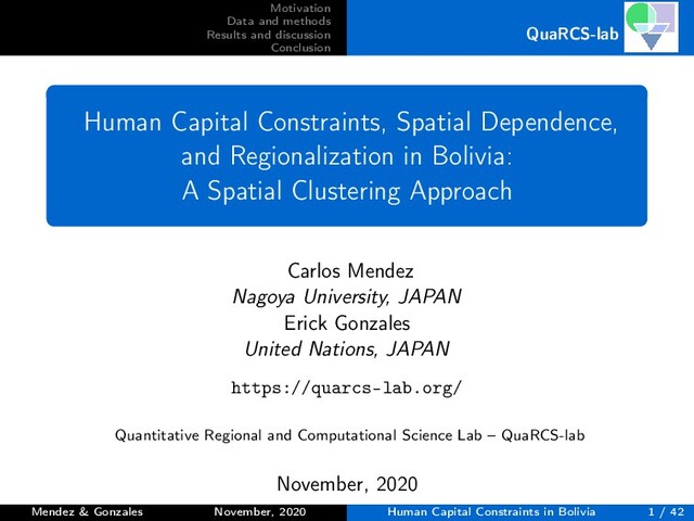 Motivation
Data and methods
Results and discussion
Conclusion
QuaRCS-lab
Human Capital Constraints, Spatial Dependence,
and Regionalization in Bolivia:
A Spatial Clustering Approach
Carlos Mendez
Nagoya University, JAPAN
Erick Gonzales
United Nations, JAPAN
https://quarcs-lab.org/
Quantitative Regional and Computational Science Lab – QuaRCS-lab
November, 2020
Mendez & Gonzales November, 2020 Human Capital Constraints in Bolivia 1 / 42
