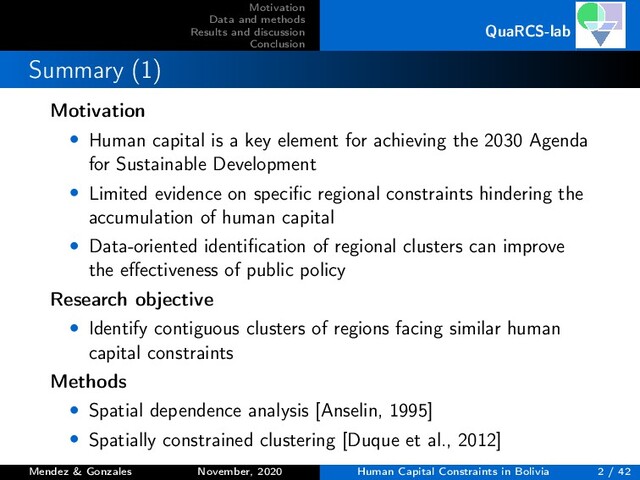 Motivation
Data and methods
Results and discussion
Conclusion
QuaRCS-lab
Summary (1)
Motivation
• Human capital is a key element for achieving the 2030 Agenda
for Sustainable Development
• Limited evidence on speciﬁc regional constraints hindering the
accumulation of human capital
• Data-oriented identiﬁcation of regional clusters can improve
the eﬀectiveness of public policy
Research objective
• Identify contiguous clusters of regions facing similar human
capital constraints
Methods
• Spatial dependence analysis [Anselin, 1995]
• Spatially constrained clustering [Duque et al., 2012]
Mendez & Gonzales November, 2020 Human Capital Constraints in Bolivia 2 / 42
