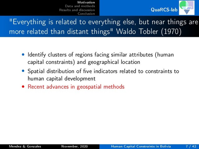 Motivation
Data and methods
Results and discussion
Conclusion
QuaRCS-lab
"Everything is related to everything else, but near things are
more related than distant things" Waldo Tobler (1970)
• Identify clusters of regions facing similar attributes (human
capital constraints) and geographical location
• Spatial distribution of ﬁve indicators related to constraints to
human capital development
• Recent advances in geospatial methods
Mendez & Gonzales November, 2020 Human Capital Constraints in Bolivia 7 / 42
