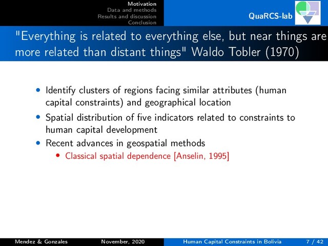 Motivation
Data and methods
Results and discussion
Conclusion
QuaRCS-lab
"Everything is related to everything else, but near things are
more related than distant things" Waldo Tobler (1970)
• Identify clusters of regions facing similar attributes (human
capital constraints) and geographical location
• Spatial distribution of ﬁve indicators related to constraints to
human capital development
• Recent advances in geospatial methods
• Classical spatial dependence [Anselin, 1995]
Mendez & Gonzales November, 2020 Human Capital Constraints in Bolivia 7 / 42
