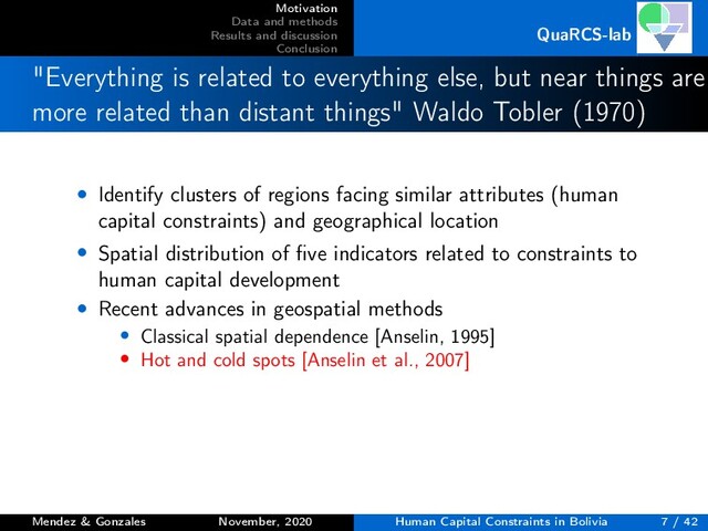 Motivation
Data and methods
Results and discussion
Conclusion
QuaRCS-lab
"Everything is related to everything else, but near things are
more related than distant things" Waldo Tobler (1970)
• Identify clusters of regions facing similar attributes (human
capital constraints) and geographical location
• Spatial distribution of ﬁve indicators related to constraints to
human capital development
• Recent advances in geospatial methods
• Classical spatial dependence [Anselin, 1995]
• Hot and cold spots [Anselin et al., 2007]
Mendez & Gonzales November, 2020 Human Capital Constraints in Bolivia 7 / 42

