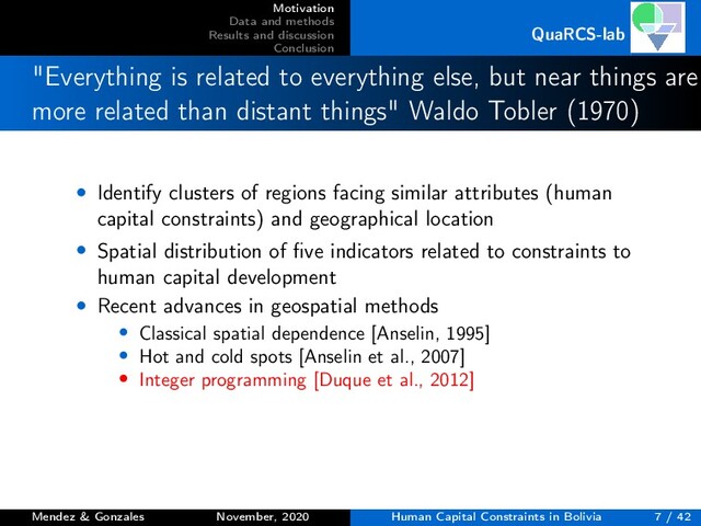 Motivation
Data and methods
Results and discussion
Conclusion
QuaRCS-lab
"Everything is related to everything else, but near things are
more related than distant things" Waldo Tobler (1970)
• Identify clusters of regions facing similar attributes (human
capital constraints) and geographical location
• Spatial distribution of ﬁve indicators related to constraints to
human capital development
• Recent advances in geospatial methods
• Classical spatial dependence [Anselin, 1995]
• Hot and cold spots [Anselin et al., 2007]
• Integer programming [Duque et al., 2012]
Mendez & Gonzales November, 2020 Human Capital Constraints in Bolivia 7 / 42
