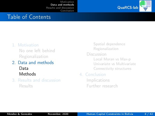 Motivation
Data and methods
Results and discussion
Conclusion
QuaRCS-lab
Table of Contents
1. Motivation
No one left behind
Regionalization
2. Data and methods
Data
Methods
3. Results and discussion
Results
Spatial dependence
Regionalization
Discussion
Local Moran vs Max-p
Univariate vs Multivariate
Connectivity structures
4. Conclusion
Implications
Further research
Mendez & Gonzales November, 2020 Human Capital Constraints in Bolivia 8 / 42
