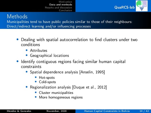 Motivation
Data and methods
Results and discussion
Conclusion
QuaRCS-lab
Methods
Municipalities tend to have public policies similar to those of their neighbours:
Direct/indirect learning and/or inﬂuencing processes
• Dealing with spatial autocorrelation to ﬁnd clusters under two
conditions
• Attributes
• Geographical locations
• Identify contiguous regions facing similar human capital
constraints
• Spatial dependence analysis [Anselin, 1995]
• Hot-spots
• Cold-spots
• Regionalization analysis [Duque et al., 2012]
• Cluster municipalities
• More homogeneous regions
Mendez & Gonzales November, 2020 Human Capital Constraints in Bolivia 14 / 42
