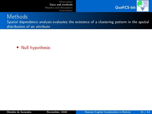Motivation
Data and methods
Results and discussion
Conclusion
QuaRCS-lab
Methods
Spatial dependence analysis evaluates the existence of a clustering pattern in the spatial
distribution of an attribute
• Null hypothesis:
Mendez & Gonzales November, 2020 Human Capital Constraints in Bolivia 15 / 42
