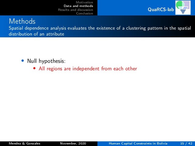 Motivation
Data and methods
Results and discussion
Conclusion
QuaRCS-lab
Methods
Spatial dependence analysis evaluates the existence of a clustering pattern in the spatial
distribution of an attribute
• Null hypothesis:
• All regions are independent from each other
Mendez & Gonzales November, 2020 Human Capital Constraints in Bolivia 15 / 42

