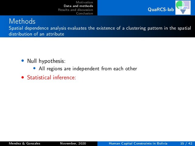 Motivation
Data and methods
Results and discussion
Conclusion
QuaRCS-lab
Methods
Spatial dependence analysis evaluates the existence of a clustering pattern in the spatial
distribution of an attribute
• Null hypothesis:
• All regions are independent from each other
• Statistical inference:
Mendez & Gonzales November, 2020 Human Capital Constraints in Bolivia 15 / 42
