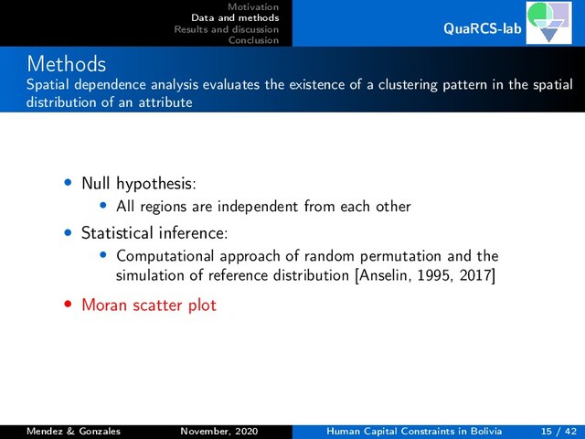 Motivation
Data and methods
Results and discussion
Conclusion
QuaRCS-lab
Methods
Spatial dependence analysis evaluates the existence of a clustering pattern in the spatial
distribution of an attribute
• Null hypothesis:
• All regions are independent from each other
• Statistical inference:
• Computational approach of random permutation and the
simulation of reference distribution [Anselin, 1995, 2017]
• Moran scatter plot
Mendez & Gonzales November, 2020 Human Capital Constraints in Bolivia 15 / 42
