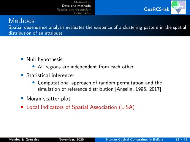Motivation
Data and methods
Results and discussion
Conclusion
QuaRCS-lab
Methods
Spatial dependence analysis evaluates the existence of a clustering pattern in the spatial
distribution of an attribute
• Null hypothesis:
• All regions are independent from each other
• Statistical inference:
• Computational approach of random permutation and the
simulation of reference distribution [Anselin, 1995, 2017]
• Moran scatter plot
• Local Indicators of Spatial Association (LISA)
Mendez & Gonzales November, 2020 Human Capital Constraints in Bolivia 15 / 42
