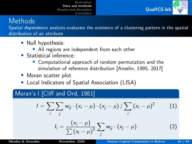Motivation
Data and methods
Results and discussion
Conclusion
QuaRCS-lab
Methods
Spatial dependence analysis evaluates the existence of a clustering pattern in the spatial
distribution of an attribute
• Null hypothesis:
• All regions are independent from each other
• Statistical inference:
• Computational approach of random permutation and the
simulation of reference distribution [Anselin, 1995, 2017]
• Moran scatter plot
• Local Indicators of Spatial Association (LISA)
Moran’s I [Cliﬀ and Ord, 1981]
I =
i j
wij · (xi − µ) · (xj − µ) /
i
(xi − µ)2 (1)
Ii =
(xi − µ)
(xi − µ)2
j
wij · (xj − µ) (2)
Mendez & Gonzales November, 2020 Human Capital Constraints in Bolivia 15 / 42
