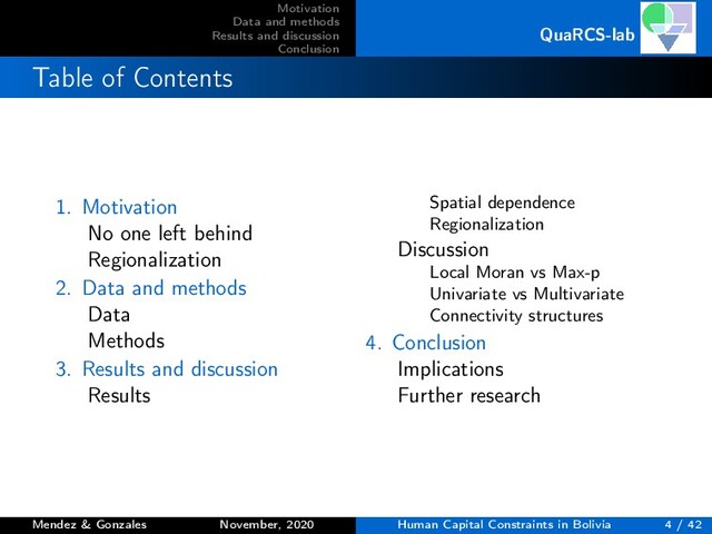 Motivation
Data and methods
Results and discussion
Conclusion
QuaRCS-lab
Table of Contents
1. Motivation
No one left behind
Regionalization
2. Data and methods
Data
Methods
3. Results and discussion
Results
Spatial dependence
Regionalization
Discussion
Local Moran vs Max-p
Univariate vs Multivariate
Connectivity structures
4. Conclusion
Implications
Further research
Mendez & Gonzales November, 2020 Human Capital Constraints in Bolivia 4 / 42
