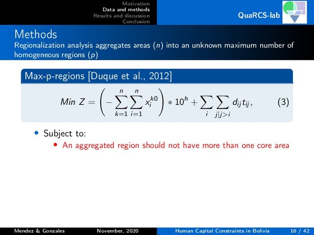 Motivation
Data and methods
Results and discussion
Conclusion
QuaRCS-lab
Methods
Regionalization analysis aggregates areas (n) into an unknown maximum number of
homogeneous regions (p)
Max-p-regions [Duque et al., 2012]
Min Z = −
n
k=1
n
i=1
xk0
i
∗ 10h +
i j|j>i
dij tij , (3)
• Subject to:
• An aggregated region should not have more than one core area
Mendez & Gonzales November, 2020 Human Capital Constraints in Bolivia 16 / 42
