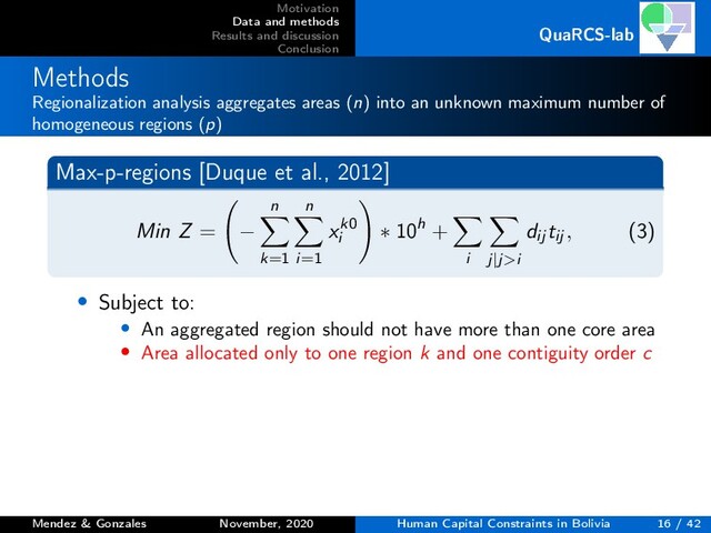 Motivation
Data and methods
Results and discussion
Conclusion
QuaRCS-lab
Methods
Regionalization analysis aggregates areas (n) into an unknown maximum number of
homogeneous regions (p)
Max-p-regions [Duque et al., 2012]
Min Z = −
n
k=1
n
i=1
xk0
i
∗ 10h +
i j|j>i
dij tij , (3)
• Subject to:
• An aggregated region should not have more than one core area
• Area allocated only to one region k and one contiguity order c
Mendez & Gonzales November, 2020 Human Capital Constraints in Bolivia 16 / 42
