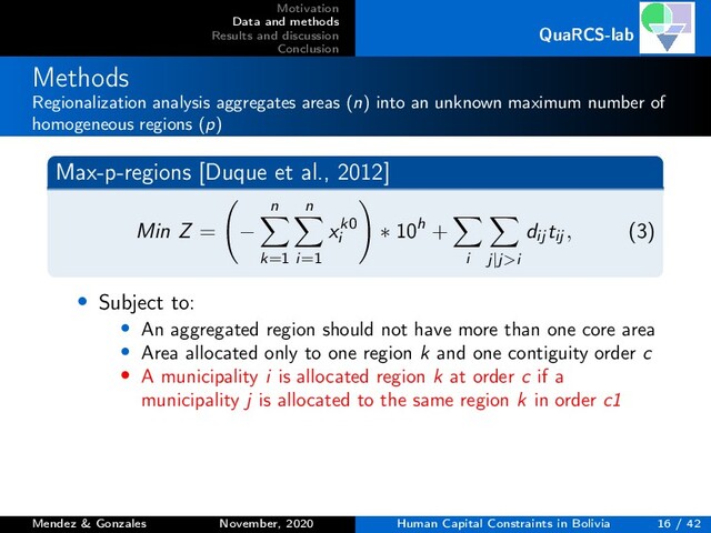 Motivation
Data and methods
Results and discussion
Conclusion
QuaRCS-lab
Methods
Regionalization analysis aggregates areas (n) into an unknown maximum number of
homogeneous regions (p)
Max-p-regions [Duque et al., 2012]
Min Z = −
n
k=1
n
i=1
xk0
i
∗ 10h +
i j|j>i
dij tij , (3)
• Subject to:
• An aggregated region should not have more than one core area
• Area allocated only to one region k and one contiguity order c
• A municipality i is allocated region k at order c if a
municipality j is allocated to the same region k in order c1
Mendez & Gonzales November, 2020 Human Capital Constraints in Bolivia 16 / 42
