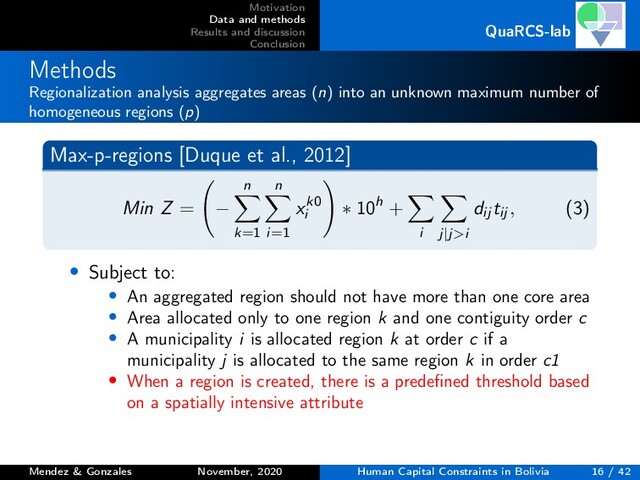 Motivation
Data and methods
Results and discussion
Conclusion
QuaRCS-lab
Methods
Regionalization analysis aggregates areas (n) into an unknown maximum number of
homogeneous regions (p)
Max-p-regions [Duque et al., 2012]
Min Z = −
n
k=1
n
i=1
xk0
i
∗ 10h +
i j|j>i
dij tij , (3)
• Subject to:
• An aggregated region should not have more than one core area
• Area allocated only to one region k and one contiguity order c
• A municipality i is allocated region k at order c if a
municipality j is allocated to the same region k in order c1
• When a region is created, there is a predeﬁned threshold based
on a spatially intensive attribute
Mendez & Gonzales November, 2020 Human Capital Constraints in Bolivia 16 / 42

