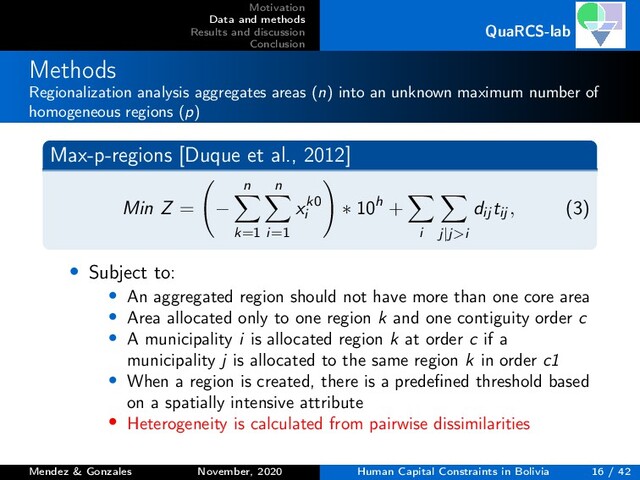 Motivation
Data and methods
Results and discussion
Conclusion
QuaRCS-lab
Methods
Regionalization analysis aggregates areas (n) into an unknown maximum number of
homogeneous regions (p)
Max-p-regions [Duque et al., 2012]
Min Z = −
n
k=1
n
i=1
xk0
i
∗ 10h +
i j|j>i
dij tij , (3)
• Subject to:
• An aggregated region should not have more than one core area
• Area allocated only to one region k and one contiguity order c
• A municipality i is allocated region k at order c if a
municipality j is allocated to the same region k in order c1
• When a region is created, there is a predeﬁned threshold based
on a spatially intensive attribute
• Heterogeneity is calculated from pairwise dissimilarities
Mendez & Gonzales November, 2020 Human Capital Constraints in Bolivia 16 / 42

