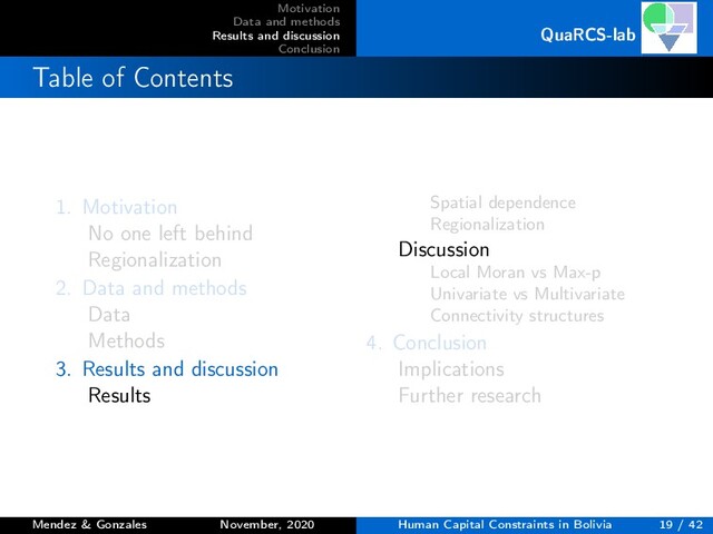 Motivation
Data and methods
Results and discussion
Conclusion
QuaRCS-lab
Table of Contents
1. Motivation
No one left behind
Regionalization
2. Data and methods
Data
Methods
3. Results and discussion
Results
Spatial dependence
Regionalization
Discussion
Local Moran vs Max-p
Univariate vs Multivariate
Connectivity structures
4. Conclusion
Implications
Further research
Mendez & Gonzales November, 2020 Human Capital Constraints in Bolivia 19 / 42
