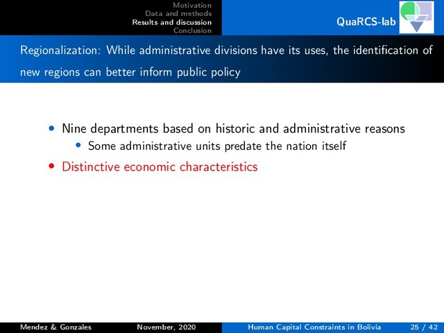 Motivation
Data and methods
Results and discussion
Conclusion
QuaRCS-lab
Regionalization: While administrative divisions have its uses, the identiﬁcation of
new regions can better inform public policy
• Nine departments based on historic and administrative reasons
• Some administrative units predate the nation itself
• Distinctive economic characteristics
Mendez & Gonzales November, 2020 Human Capital Constraints in Bolivia 25 / 42
