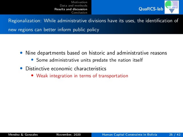 Motivation
Data and methods
Results and discussion
Conclusion
QuaRCS-lab
Regionalization: While administrative divisions have its uses, the identiﬁcation of
new regions can better inform public policy
• Nine departments based on historic and administrative reasons
• Some administrative units predate the nation itself
• Distinctive economic characteristics
• Weak integration in terms of transportation
Mendez & Gonzales November, 2020 Human Capital Constraints in Bolivia 25 / 42
