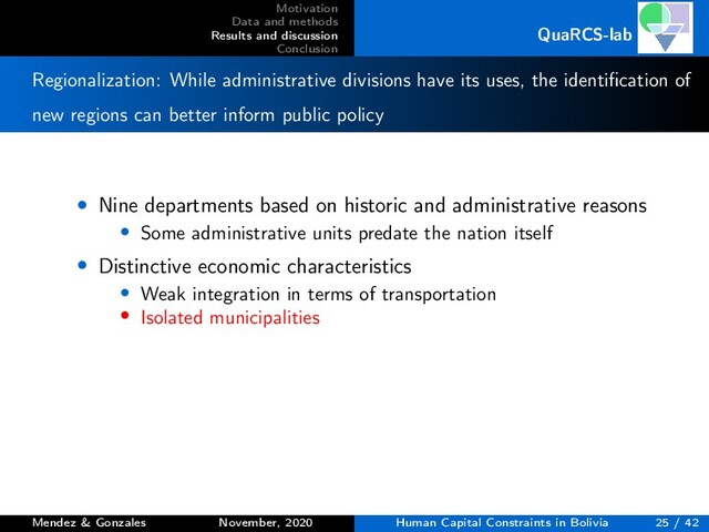 Motivation
Data and methods
Results and discussion
Conclusion
QuaRCS-lab
Regionalization: While administrative divisions have its uses, the identiﬁcation of
new regions can better inform public policy
• Nine departments based on historic and administrative reasons
• Some administrative units predate the nation itself
• Distinctive economic characteristics
• Weak integration in terms of transportation
• Isolated municipalities
Mendez & Gonzales November, 2020 Human Capital Constraints in Bolivia 25 / 42
