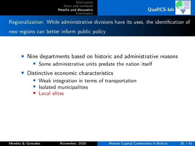 Motivation
Data and methods
Results and discussion
Conclusion
QuaRCS-lab
Regionalization: While administrative divisions have its uses, the identiﬁcation of
new regions can better inform public policy
• Nine departments based on historic and administrative reasons
• Some administrative units predate the nation itself
• Distinctive economic characteristics
• Weak integration in terms of transportation
• Isolated municipalities
• Local elites
Mendez & Gonzales November, 2020 Human Capital Constraints in Bolivia 25 / 42
