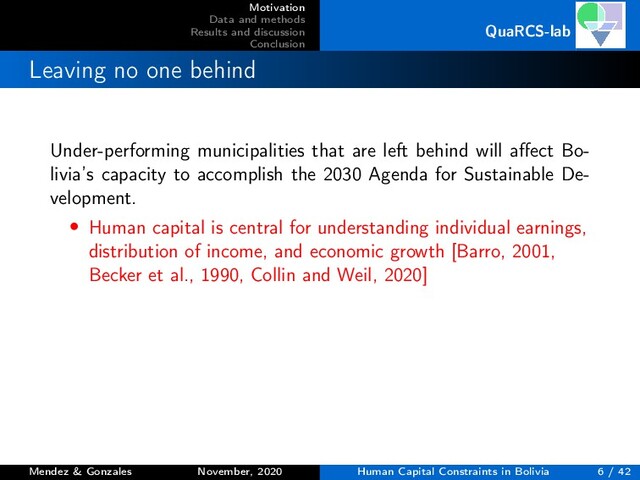 Motivation
Data and methods
Results and discussion
Conclusion
QuaRCS-lab
Leaving no one behind
Under-performing municipalities that are left behind will aﬀect Bo-
livia’s capacity to accomplish the 2030 Agenda for Sustainable De-
velopment.
• Human capital is central for understanding individual earnings,
distribution of income, and economic growth [Barro, 2001,
Becker et al., 1990, Collin and Weil, 2020]
Mendez & Gonzales November, 2020 Human Capital Constraints in Bolivia 6 / 42
