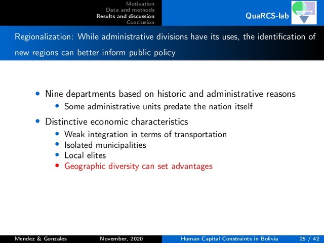 Motivation
Data and methods
Results and discussion
Conclusion
QuaRCS-lab
Regionalization: While administrative divisions have its uses, the identiﬁcation of
new regions can better inform public policy
• Nine departments based on historic and administrative reasons
• Some administrative units predate the nation itself
• Distinctive economic characteristics
• Weak integration in terms of transportation
• Isolated municipalities
• Local elites
• Geographic diversity can set advantages
Mendez & Gonzales November, 2020 Human Capital Constraints in Bolivia 25 / 42
