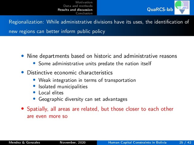 Motivation
Data and methods
Results and discussion
Conclusion
QuaRCS-lab
Regionalization: While administrative divisions have its uses, the identiﬁcation of
new regions can better inform public policy
• Nine departments based on historic and administrative reasons
• Some administrative units predate the nation itself
• Distinctive economic characteristics
• Weak integration in terms of transportation
• Isolated municipalities
• Local elites
• Geographic diversity can set advantages
• Spatially, all areas are related, but those closer to each other
are even more so
Mendez & Gonzales November, 2020 Human Capital Constraints in Bolivia 25 / 42
