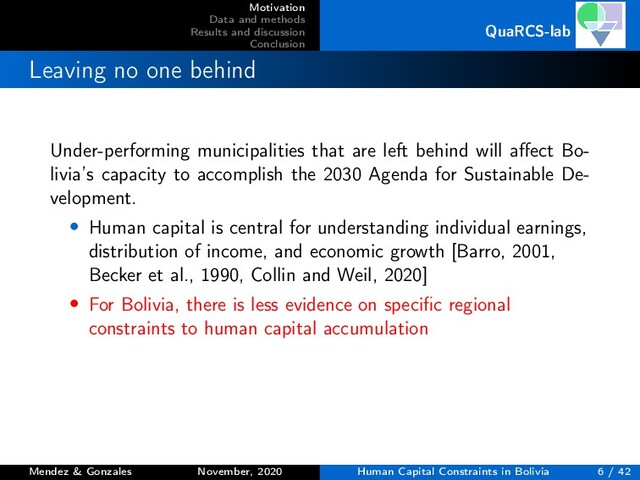 Motivation
Data and methods
Results and discussion
Conclusion
QuaRCS-lab
Leaving no one behind
Under-performing municipalities that are left behind will aﬀect Bo-
livia’s capacity to accomplish the 2030 Agenda for Sustainable De-
velopment.
• Human capital is central for understanding individual earnings,
distribution of income, and economic growth [Barro, 2001,
Becker et al., 1990, Collin and Weil, 2020]
• For Bolivia, there is less evidence on speciﬁc regional
constraints to human capital accumulation
Mendez & Gonzales November, 2020 Human Capital Constraints in Bolivia 6 / 42
