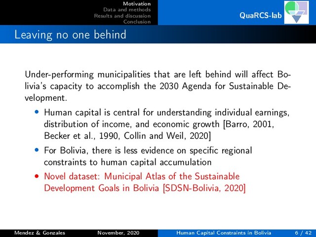 Motivation
Data and methods
Results and discussion
Conclusion
QuaRCS-lab
Leaving no one behind
Under-performing municipalities that are left behind will aﬀect Bo-
livia’s capacity to accomplish the 2030 Agenda for Sustainable De-
velopment.
• Human capital is central for understanding individual earnings,
distribution of income, and economic growth [Barro, 2001,
Becker et al., 1990, Collin and Weil, 2020]
• For Bolivia, there is less evidence on speciﬁc regional
constraints to human capital accumulation
• Novel dataset: Municipal Atlas of the Sustainable
Development Goals in Bolivia [SDSN-Bolivia, 2020]
Mendez & Gonzales November, 2020 Human Capital Constraints in Bolivia 6 / 42
