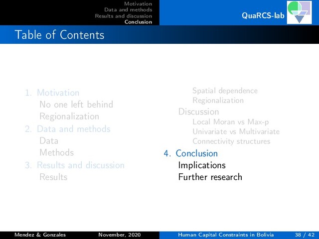 Motivation
Data and methods
Results and discussion
Conclusion
QuaRCS-lab
Table of Contents
1. Motivation
No one left behind
Regionalization
2. Data and methods
Data
Methods
3. Results and discussion
Results
Spatial dependence
Regionalization
Discussion
Local Moran vs Max-p
Univariate vs Multivariate
Connectivity structures
4. Conclusion
Implications
Further research
Mendez & Gonzales November, 2020 Human Capital Constraints in Bolivia 38 / 42

