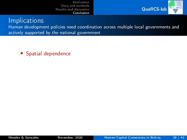 Motivation
Data and methods
Results and discussion
Conclusion
QuaRCS-lab
Implications
Human development policies need coordination across multiple local governments and
actively supported by the national government
• Spatial dependence
Mendez & Gonzales November, 2020 Human Capital Constraints in Bolivia 39 / 42
