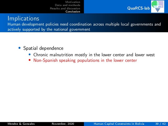 Motivation
Data and methods
Results and discussion
Conclusion
QuaRCS-lab
Implications
Human development policies need coordination across multiple local governments and
actively supported by the national government
• Spatial dependence
• Chronic malnutrition mostly in the lower center and lower west
• Non-Spanish speaking populations in the lower center
Mendez & Gonzales November, 2020 Human Capital Constraints in Bolivia 39 / 42
