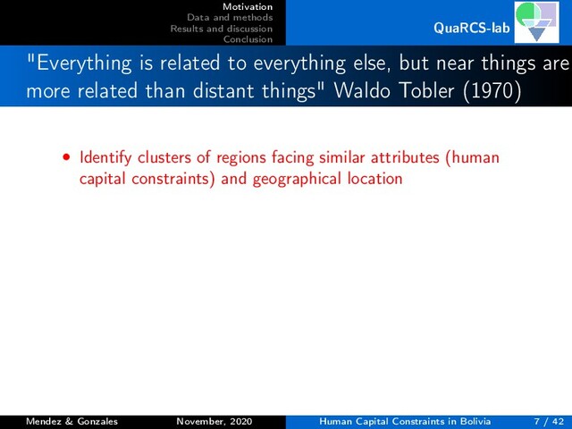 Motivation
Data and methods
Results and discussion
Conclusion
QuaRCS-lab
"Everything is related to everything else, but near things are
more related than distant things" Waldo Tobler (1970)
• Identify clusters of regions facing similar attributes (human
capital constraints) and geographical location
Mendez & Gonzales November, 2020 Human Capital Constraints in Bolivia 7 / 42
