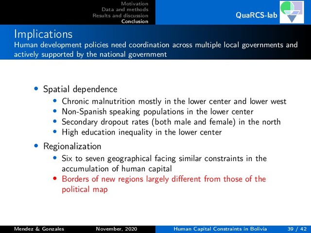 Motivation
Data and methods
Results and discussion
Conclusion
QuaRCS-lab
Implications
Human development policies need coordination across multiple local governments and
actively supported by the national government
• Spatial dependence
• Chronic malnutrition mostly in the lower center and lower west
• Non-Spanish speaking populations in the lower center
• Secondary dropout rates (both male and female) in the north
• High education inequality in the lower center
• Regionalization
• Six to seven geographical facing similar constraints in the
accumulation of human capital
• Borders of new regions largely diﬀerent from those of the
political map
Mendez & Gonzales November, 2020 Human Capital Constraints in Bolivia 39 / 42
