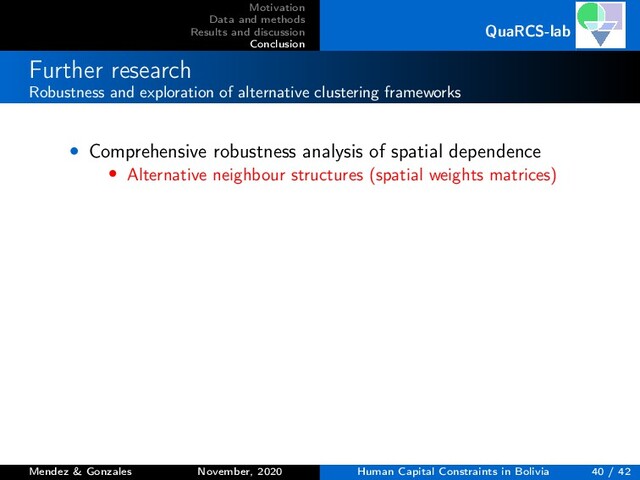 Motivation
Data and methods
Results and discussion
Conclusion
QuaRCS-lab
Further research
Robustness and exploration of alternative clustering frameworks
• Comprehensive robustness analysis of spatial dependence
• Alternative neighbour structures (spatial weights matrices)
Mendez & Gonzales November, 2020 Human Capital Constraints in Bolivia 40 / 42
