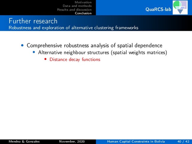 Motivation
Data and methods
Results and discussion
Conclusion
QuaRCS-lab
Further research
Robustness and exploration of alternative clustering frameworks
• Comprehensive robustness analysis of spatial dependence
• Alternative neighbour structures (spatial weights matrices)
• Distance decay functions
Mendez & Gonzales November, 2020 Human Capital Constraints in Bolivia 40 / 42
