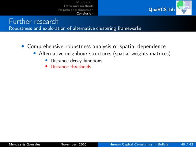 Motivation
Data and methods
Results and discussion
Conclusion
QuaRCS-lab
Further research
Robustness and exploration of alternative clustering frameworks
• Comprehensive robustness analysis of spatial dependence
• Alternative neighbour structures (spatial weights matrices)
• Distance decay functions
• Distance thresholds
Mendez & Gonzales November, 2020 Human Capital Constraints in Bolivia 40 / 42
