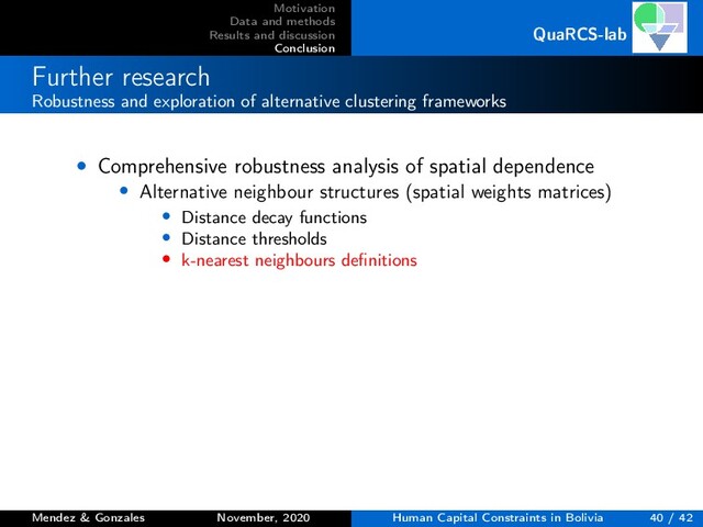 Motivation
Data and methods
Results and discussion
Conclusion
QuaRCS-lab
Further research
Robustness and exploration of alternative clustering frameworks
• Comprehensive robustness analysis of spatial dependence
• Alternative neighbour structures (spatial weights matrices)
• Distance decay functions
• Distance thresholds
• k-nearest neighbours deﬁnitions
Mendez & Gonzales November, 2020 Human Capital Constraints in Bolivia 40 / 42
