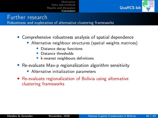 Motivation
Data and methods
Results and discussion
Conclusion
QuaRCS-lab
Further research
Robustness and exploration of alternative clustering frameworks
• Comprehensive robustness analysis of spatial dependence
• Alternative neighbour structures (spatial weights matrices)
• Distance decay functions
• Distance thresholds
• k-nearest neighbours deﬁnitions
• Re-evaluate Max-p regionalization algorithm sensitivity
• Alternative initialization parameters
• Re-evaluate regionalization of Bolivia using alternative
clustering frameworks
Mendez & Gonzales November, 2020 Human Capital Constraints in Bolivia 40 / 42
