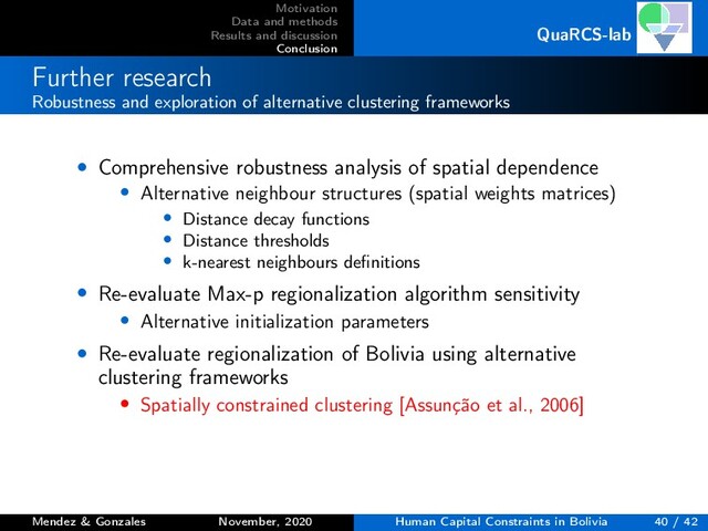 Motivation
Data and methods
Results and discussion
Conclusion
QuaRCS-lab
Further research
Robustness and exploration of alternative clustering frameworks
• Comprehensive robustness analysis of spatial dependence
• Alternative neighbour structures (spatial weights matrices)
• Distance decay functions
• Distance thresholds
• k-nearest neighbours deﬁnitions
• Re-evaluate Max-p regionalization algorithm sensitivity
• Alternative initialization parameters
• Re-evaluate regionalization of Bolivia using alternative
clustering frameworks
• Spatially constrained clustering [Assunção et al., 2006]
Mendez & Gonzales November, 2020 Human Capital Constraints in Bolivia 40 / 42
