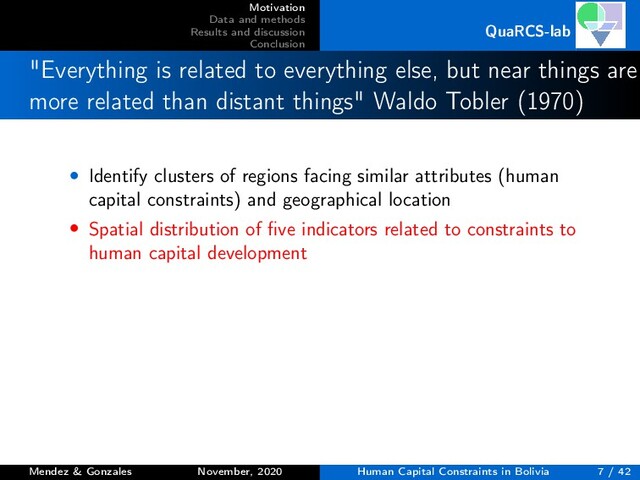 Motivation
Data and methods
Results and discussion
Conclusion
QuaRCS-lab
"Everything is related to everything else, but near things are
more related than distant things" Waldo Tobler (1970)
• Identify clusters of regions facing similar attributes (human
capital constraints) and geographical location
• Spatial distribution of ﬁve indicators related to constraints to
human capital development
Mendez & Gonzales November, 2020 Human Capital Constraints in Bolivia 7 / 42
