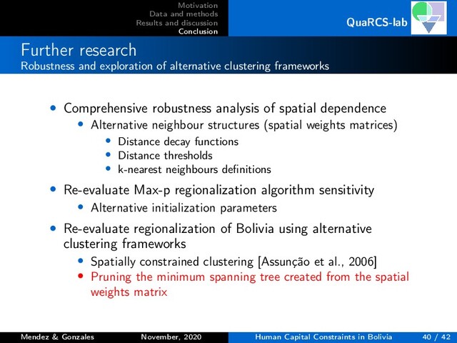 Motivation
Data and methods
Results and discussion
Conclusion
QuaRCS-lab
Further research
Robustness and exploration of alternative clustering frameworks
• Comprehensive robustness analysis of spatial dependence
• Alternative neighbour structures (spatial weights matrices)
• Distance decay functions
• Distance thresholds
• k-nearest neighbours deﬁnitions
• Re-evaluate Max-p regionalization algorithm sensitivity
• Alternative initialization parameters
• Re-evaluate regionalization of Bolivia using alternative
clustering frameworks
• Spatially constrained clustering [Assunção et al., 2006]
• Pruning the minimum spanning tree created from the spatial
weights matrix
Mendez & Gonzales November, 2020 Human Capital Constraints in Bolivia 40 / 42
