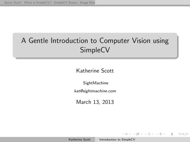 Quick Start! What is SimpleCV? SimpleCV Basics Image Basics Really Basic Operations Basic Manipulations Rendering Inform
A Gentle Introduction to Computer Vision using
SimpleCV
Katherine Scott
SightMachine
kat@sightmachine.com
March 13, 2013
Katherine Scott Introduction to SimpleCV
