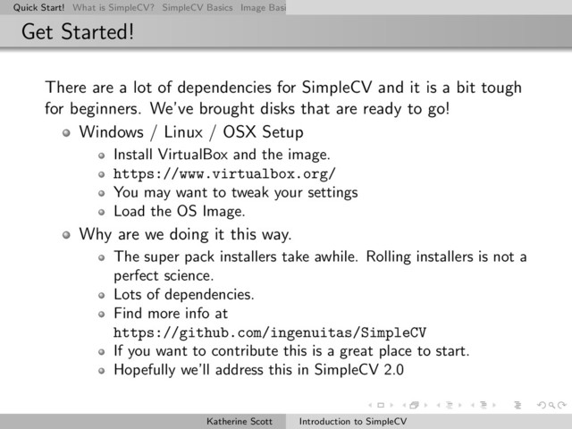 Quick Start! What is SimpleCV? SimpleCV Basics Image Basics Really Basic Operations Basic Manipulations Rendering Inform
Get Started!
There are a lot of dependencies for SimpleCV and it is a bit tough
for beginners. We’ve brought disks that are ready to go!
Windows / Linux / OSX Setup
Install VirtualBox and the image.
https://www.virtualbox.org/
You may want to tweak your settings
Load the OS Image.
Why are we doing it this way.
The super pack installers take awhile. Rolling installers is not a
perfect science.
Lots of dependencies.
Find more info at
https://github.com/ingenuitas/SimpleCV
If you want to contribute this is a great place to start.
Hopefully we’ll address this in SimpleCV 2.0
Katherine Scott Introduction to SimpleCV
