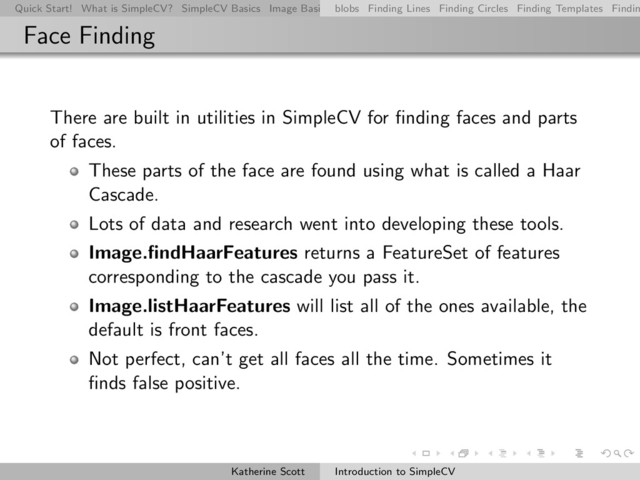 Quick Start! What is SimpleCV? SimpleCV Basics Image Basics Really Basic Operations Basic Manipulations Rendering Inform
blobs Finding Lines Finding Circles Finding Templates Findin
Face Finding
There are built in utilities in SimpleCV for ﬁnding faces and parts
of faces.
These parts of the face are found using what is called a Haar
Cascade.
Lots of data and research went into developing these tools.
Image.ﬁndHaarFeatures returns a FeatureSet of features
corresponding to the cascade you pass it.
Image.listHaarFeatures will list all of the ones available, the
default is front faces.
Not perfect, can’t get all faces all the time. Sometimes it
ﬁnds false positive.
Katherine Scott Introduction to SimpleCV
