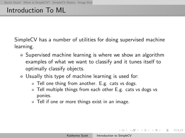Quick Start! What is SimpleCV? SimpleCV Basics Image Basics Really Basic Operations Basic Manipulations Rendering Inform
Introduction To ML
SimpleCV has a number of utilities for doing supervised machine
learning.
Supervised machine learning is where we show an algorithm
examples of what we want to classify and it tunes itself to
optimally classify objects.
Usually this type of machine learning is used for:
Tell one thing from another. E.g. cats vs dogs.
Tell multiple things from each other E.g. cats vs dogs vs
ponies.
Tell if one or more things exist in an image.
Katherine Scott Introduction to SimpleCV
