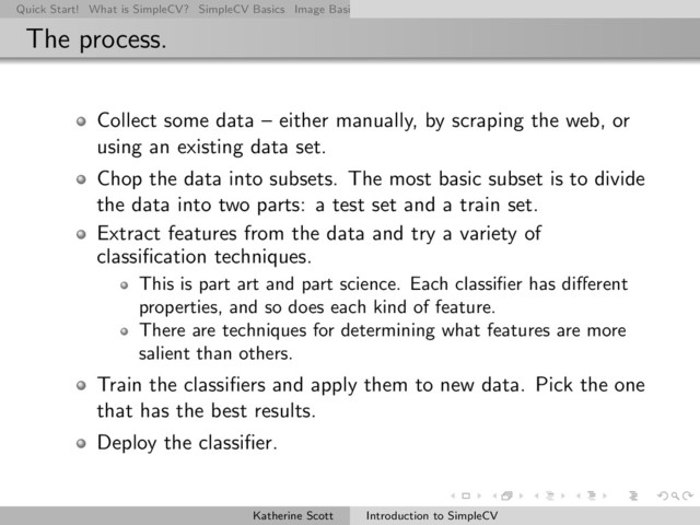 Quick Start! What is SimpleCV? SimpleCV Basics Image Basics Really Basic Operations Basic Manipulations Rendering Inform
The process.
Collect some data – either manually, by scraping the web, or
using an existing data set.
Chop the data into subsets. The most basic subset is to divide
the data into two parts: a test set and a train set.
Extract features from the data and try a variety of
classiﬁcation techniques.
This is part art and part science. Each classiﬁer has diﬀerent
properties, and so does each kind of feature.
There are techniques for determining what features are more
salient than others.
Train the classiﬁers and apply them to new data. Pick the one
that has the best results.
Deploy the classiﬁer.
Katherine Scott Introduction to SimpleCV
