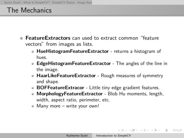 Quick Start! What is SimpleCV? SimpleCV Basics Image Basics Really Basic Operations Basic Manipulations Rendering Inform
The Mechanics
FeatureExtractors can used to extract common “feature
vectors” from images as lists.
HueHistogramFeatureExtractor - returns a histogram of
hues.
EdgeHistogramFeatureExtractor - The angles of the line in
the image.
HaarLikeFeatureExtractor - Rough measures of symmetry
and shape.
BOFFeatureExtracor - Little tiny edge gradient features.
MorphologyFeatureExtractor - Blob Hu moments, length,
width, aspect ratio, perimeter, etc.
Many more – write your own!
Katherine Scott Introduction to SimpleCV

