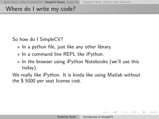 Quick Start! What is SimpleCV? SimpleCV Basics Image Basics Really Basic Operations Basic Manipulations Rendering Inform
SimpleCV Shell iPython Web Notebook
Where do I write my code?
So how do I SimpleCV?
In a python ﬁle, just like any other library.
In a command line REPL like iPython.
In the browser using iPython Notebooks (we’ll use this
today).
We really like iPython. It is kinda like using Matlab without
the $ 5000 per seat license cost.
Katherine Scott Introduction to SimpleCV
